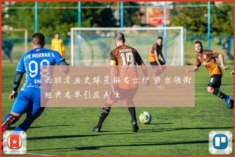 西班牙历史球星排名出炉 劳尔领衔经典名单引发关注